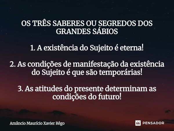 OS TRÊS SABERES OU SEGREDOS DOS GRANDES SÁBIOS 1. A existência do Sujeito é eterna! 2. As condições de manifestação da existência do Sujeito é que são te... Frase de Amâncio Maurício Xavier Rêgo.