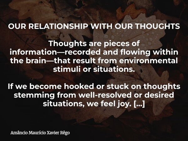 OUR RELATIONSHIP WITH OUR THOUGHTS Thoughts are pieces of information—recorded and flowing within the brain—that result from environmental stimuli or situat... Frase de Amâncio Maurício Xavier Rêgo.