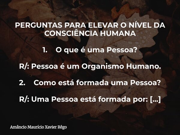 PERGUNTAS PARA ELEVAR O NÍVEL DA CONSCIÊNCIA HUMANA 1. O que é uma Pessoa? R/: Pessoa é um Organismo Humano. 2. Como está formada uma Pessoa? R/: Uma Pessoa ... Frase de Amâncio Maurício Xavier Rêgo.
