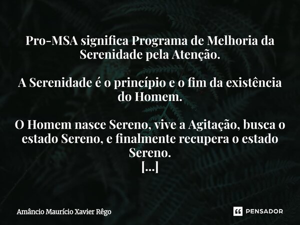 Pro-MSA significa Programa de Melhoria da Serenidade pela Atenção. A Serenidade é o princípio e o fim da existência do Homem. O Homem nasce Sereno, vive a Agita... Frase de Amâncio Maurício Xavier Rêgo.