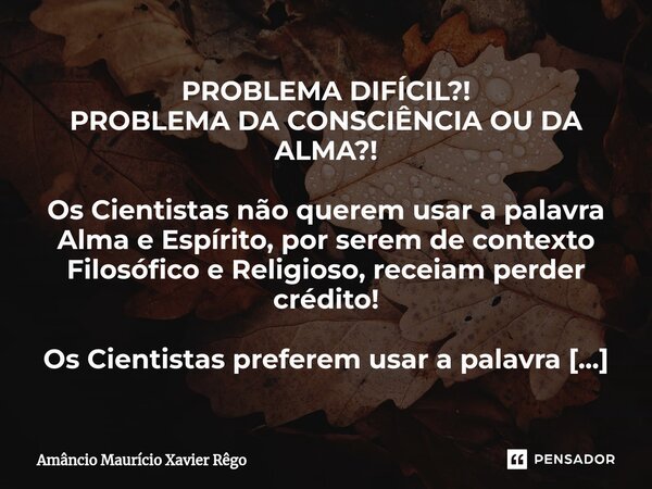 PROBLEMA DIFÍCIL?! PROBLEMA DA CONSCIÊNCIA OU DA ALMA?! Os Cientistas não querem usar a palavra Alma e Espírito, por serem de contexto Filosófico e Religioso, r... Frase de Amâncio Maurício Xavier Rêgo.