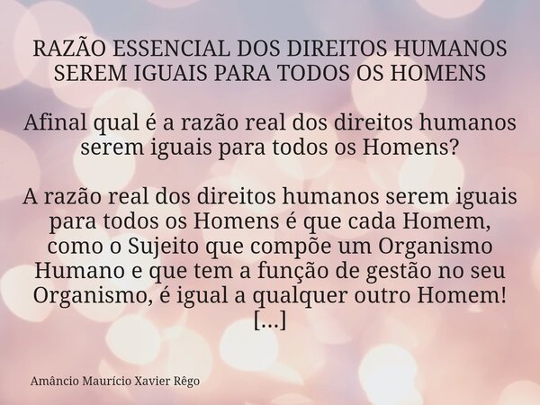 RAZÃO ESSENCIAL DOS DIREITOS HUMANOS SEREM IGUAIS PARA TODOS OS HOMENS Afinal qual é a razão real dos direitos humanos serem iguais para todos os Homens? A r... Frase de Amâncio Maurício Xavier Rêgo.
