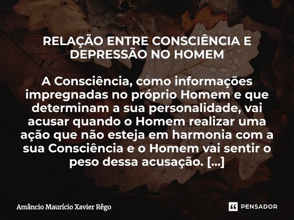 RELAÇÃO ENTRE CONSCIÊNCIA E DEPRESSÃO NO HOMEM A Consciência, como informações impregnadas no próprio Homem e que determinam a sua personalidade, vai acusar qua... Frase de Amâncio Maurício Xavier Rêgo.