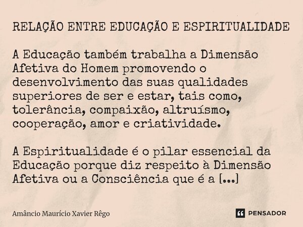 RELAÇÃO ENTRE EDUCAÇÃO E ESPIRITUALIDADE A Educação também trabalha a Dimensão Afetiva do Homem promovendo o desenvolvimento das suas qualidades superiores de s... Frase de Amâncio Maurício Xavier Rêgo.