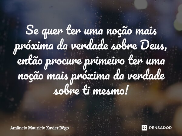 Se quer ter uma noção mais próxima da verdade sobre Deus, então procure primeiro ter uma noção mais próxima da v⁠erdade sobre ti mesmo!... Frase de Amâncio Maurício Xavier Rêgo.