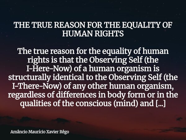 THE TRUE REASON FOR THE EQUALITY OF HUMAN RIGHTS The true reason for the equality of human rights is that the Observing Self (the I-Here-Now) of a human organis... Frase de Amâncio Maurício Xavier Rêgo.