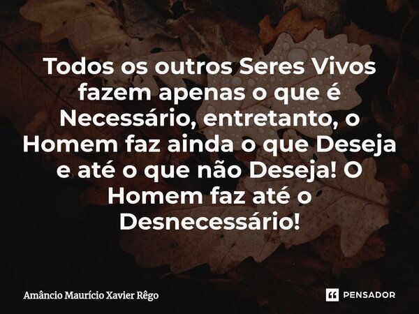 Todos os outros Seres Vivos fazem apenas o que é Necessário, entretanto, o Homem faz ainda o que Deseja e até o que não Deseja!⁠ O Homem faz até o Desnecessário... Frase de Amâncio Maurício Xavier Rêgo.