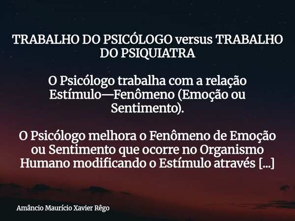 TRABALHO DO PSICÓLOGO versus TRABALHO DO PSIQUIATRA O Psicólogo trabalha com a relação Estímulo—Fenômeno (Emoção ou Sentimento). O Psicólogo melhora o Fen... Frase de Amâncio Maurício Xavier Rêgo.