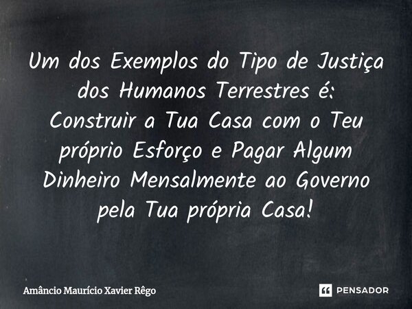 ⁠Um dos Exemplos do Tipo de Justiça dos Humanos Terrestres é: Construir a Tua Casa com o Teu próprio Esforço e Pagar Algum Dinheiro Mensalmente ao Governo pela ... Frase de Amâncio Maurício Xavier Rêgo.