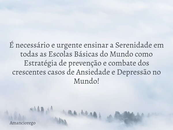 ⁠É necessário e urgente ensinar a Serenidade em todas as Escolas Básicas do Mundo como Estratégia de prevenção e combate dos crescentes casos de Ansiedade e Dep... Frase de Amanciorego.