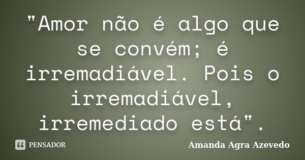 "Amor não é algo que se convém; é irremadiável. Pois o irremadiável, irremediado está".... Frase de Amanda Agra Azevedo.