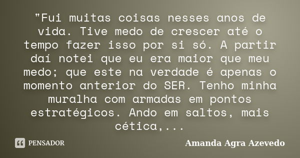 "Fui muitas coisas nesses anos de vida. Tive medo de crescer até o tempo fazer isso por si só. A partir daí notei que eu era maior que meu medo; que este n... Frase de Amanda Agra Azevedo.