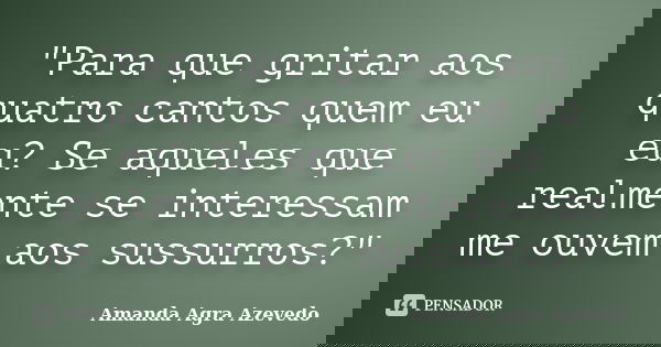 "Para que gritar aos quatro cantos quem eu eu? Se aqueles que realmente se interessam me ouvem aos sussurros?"... Frase de Amanda Agra Azevedo.