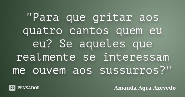 "Para que gritar aos quatro cantos quem eu eu? Se aqueles que realmente se interessam me ouvem aos sussurros?"... Frase de Amanda Agra Azevedo.