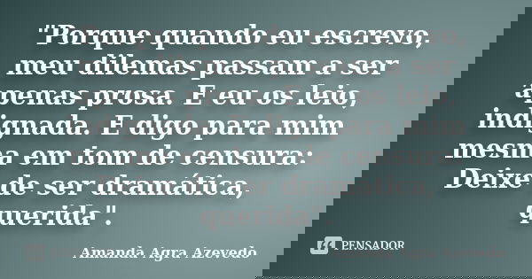 "Porque quando eu escrevo, meu dilemas passam a ser apenas prosa. E eu os leio, indignada. E digo para mim mesma em tom de censura: Deixe de ser dramática,... Frase de Amanda Agra Azevedo.