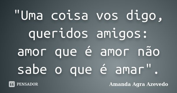 "Uma coisa vos digo, queridos amigos: amor que é amor não sabe o que é amar".... Frase de Amanda Agra Azevedo.