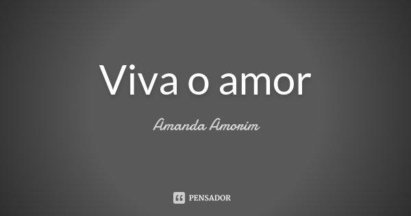 Viva o amor... Frase de Amanda Amorim.
