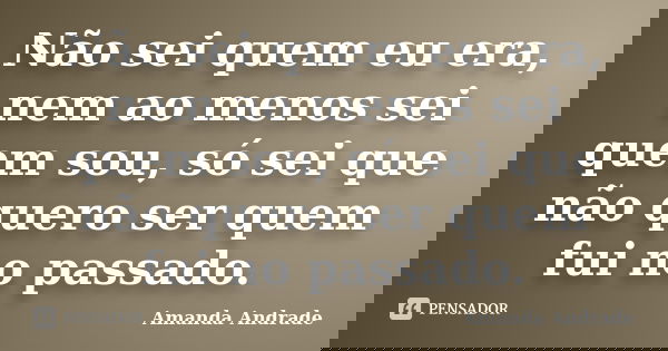 Não sei quem eu era, nem ao menos sei quem sou, só sei que não quero ser quem fui no passado.... Frase de Amanda Andrade.