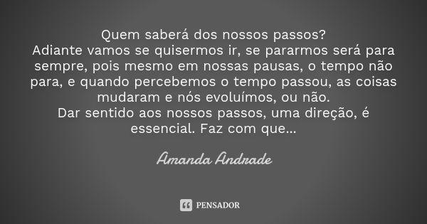 Quem saberá dos nossos passos? Adiante vamos se quisermos ir, se pararmos será para sempre, pois mesmo em nossas pausas, o tempo não para, e quando percebemos o... Frase de Amanda Andrade.