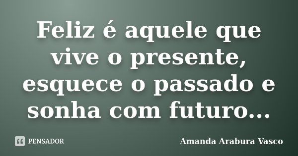 Feliz é aquele que vive o presente, esquece o passado e sonha com futuro...... Frase de Amanda Arabura Vasco.