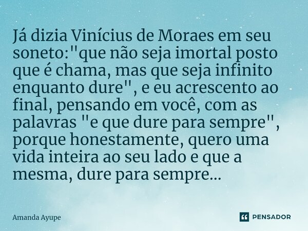 ⁠Já dizia Vinícius de Moraes em seu soneto: "que não seja imortal posto que é chama, mas que seja infinito enquanto dure", e eu acrescento ao final, p... Frase de Amanda Ayupe.