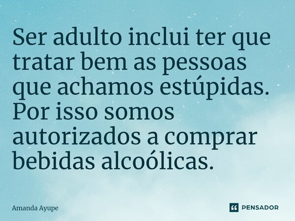 ⁠Ser adulto inclui ter que tratar bem as pessoas que achamos estúpidas. Por isso somos autorizados a comprar bebidas alcoólicas.... Frase de Amanda Ayupe.