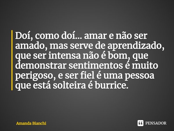 ⁠Doí, como doí... amar e não ser amado, mas serve de aprendizado, que ser intensa não é bom, que demonstrar sentimentos é muito perigoso, e ser fiel é uma pesso... Frase de Amanda Bianchi.