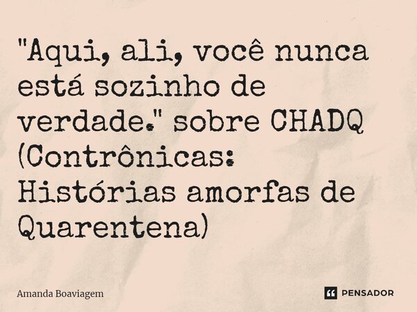 ⁠"Aqui, ali, você nunca está sozinho de verdade." sobre CHADQ (Contrônicas: Histórias amorfas de Quarentena)... Frase de Amanda Boaviagem.