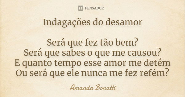 Indagações do desamor Será que fez tão bem? Será que sabes o que me causou? E quanto tempo esse amor me detém Ou será que ele nunca me fez refém?... Frase de Amanda Bonatti.