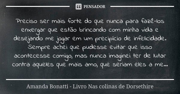 Preciso ser mais forte do que nunca para fazê-los enxergar que estão brincando com minha vida e desejando me jogar em um precipício de infelicidade. Sempre ache... Frase de Amanda Bonatti - Livro Nas colinas de Dorsethire.