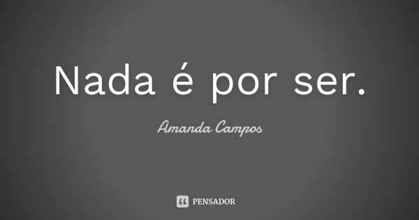 Nada é por ser.... Frase de Amanda Campos.