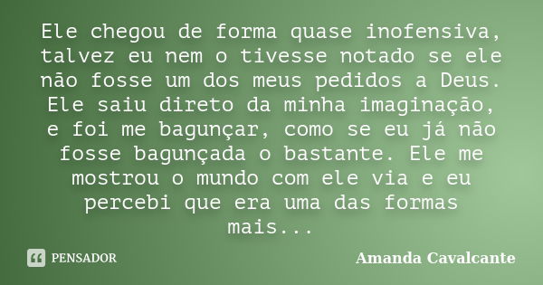 Ele chegou de forma quase inofensiva, talvez eu nem o tivesse notado se ele não fosse um dos meus pedidos a Deus. Ele saiu direto da minha imaginação, e foi me ... Frase de Amanda Cavalcante.