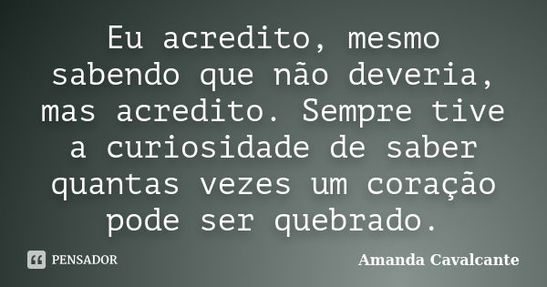 Eu acredito, mesmo sabendo que não deveria, mas acredito. Sempre tive a curiosidade de saber quantas vezes um coração pode ser quebrado.... Frase de Amanda Cavalcante.