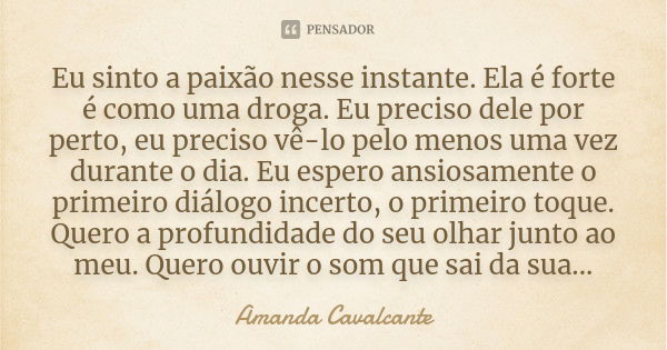 Eu sinto a paixão nesse instante. Ela é forte é como uma droga. Eu preciso dele por perto, eu preciso vê-lo pelo menos uma vez durante o dia. Eu espero ansiosam... Frase de Amanda Cavalcante.