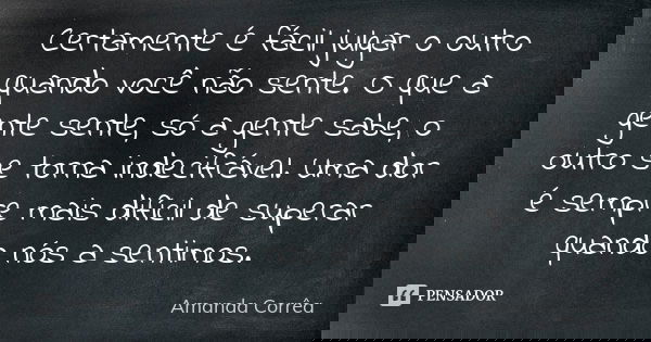 Certamente é fácil julgar o outro quando você não sente. O que a gente sente, só a gente sabe, o outro se torna indecifrável. Uma dor é sempre mais difícil de s... Frase de Amanda Corrêa.