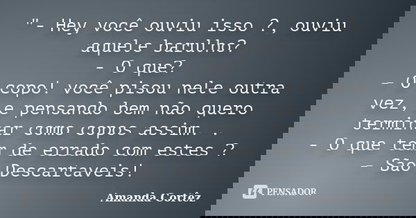 "- Hey você ouviu isso ?, ouviu aquele barulho? - O que? - O copo! você pisou nele outra vez, e pensando bem não quero terminar como copos assim. . - O que... Frase de Amanda Cortêz.