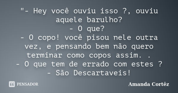 "- Hey você ouviu isso ?, ouviu aquele barulho? - O que? - O copo! você pisou nele outra vez, e pensando bem não quero terminar como copos assim. . - O que... Frase de Amanda Cortêz.