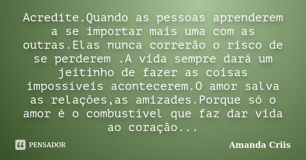 Acredite.Quando as pessoas aprenderem a se importar mais uma com as outras.Elas nunca correrão o risco de se perderem .A vida sempre dará um jeitinho de fazer a... Frase de Amanda Criis.