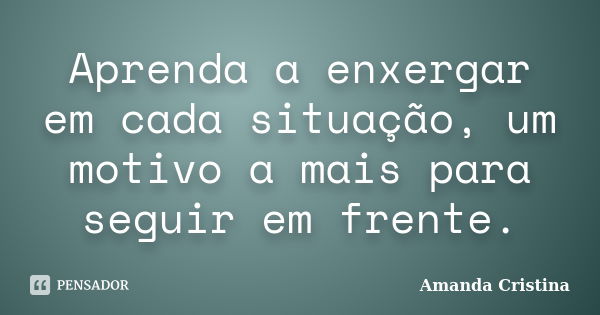 Aprenda a enxergar em cada situação, um motivo a mais para seguir em frente.... Frase de Amanda Cristina.