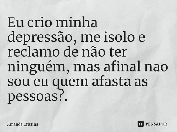 Eu crio minha depressão, me isolo e reclamo de não ter ninguém, mas afinal não sou eu quem afasta as pessoas?. ⁠... Frase de Amanda Cristina.
