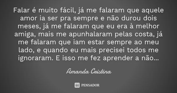 Falar é muito fácil, já me falaram que aquele amor ia ser pra sempre e não durou dois meses, já me falaram que eu era à melhor amiga, mais me apunhalaram pelas ... Frase de Amanda Cristina.