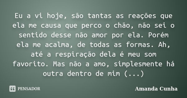 Eu a vi hoje, são tantas as reações que ela me causa que perco o chão, não sei o sentido desse não amor por ela. Porém ela me acalma, de todas as formas. Ah, at... Frase de Amanda cunha.