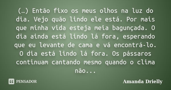 (…) Então fixo os meus olhos na luz do dia. Vejo quão lindo ele está. Por mais que minha vida esteja meia bagunçada. O dia ainda está lindo lá fora, esperando q... Frase de Amanda Drielly.