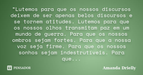 “Lutemos para que os nossos discursos deixem de ser apenas belos discursos e se tornem atitudes. Lutemos para que os nossos olhos transmitam paz em um mundo de ... Frase de Amanda Drielly.