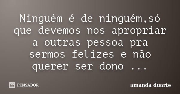 Ninguém é de ninguém,só que devemos nos apropriar a outras pessoa pra sermos felizes e não querer ser dono ...... Frase de Amanda Duarte.