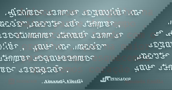 Agimos com o orgulho na maior parte do tempo , e acostumamo tando com o orgulho , que na maior parte tempo esquecemos que temos coração .... Frase de Amanda Emília.