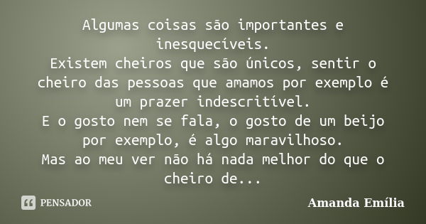 Algumas coisas são importantes e inesquecíveis. Existem cheiros que são únicos, sentir o cheiro das pessoas que amamos por exemplo é um prazer indescritível. E ... Frase de Amanda Emília.