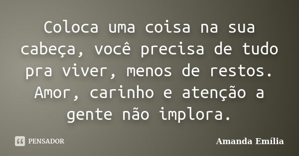 Coloca uma coisa na sua cabeça, você precisa de tudo pra viver, menos de restos. Amor, carinho e atenção a gente não implora.... Frase de Amanda Emília.