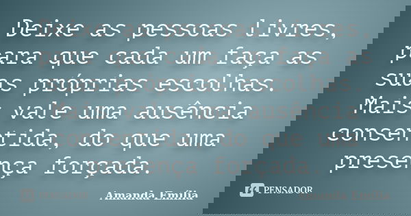 Deixe as pessoas livres, para que cada um faça as suas próprias escolhas. Mais vale uma ausência consentida, do que uma presença forçada.... Frase de Amanda Emília.