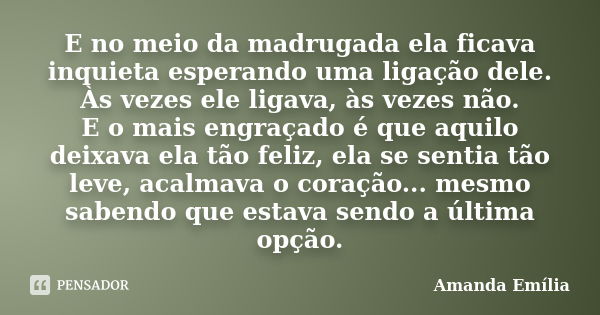 E no meio da madrugada ela ficava inquieta esperando uma ligação dele. Às vezes ele ligava, às vezes não. E o mais engraçado é que aquilo deixava ela tão feliz,... Frase de Amanda Emília.